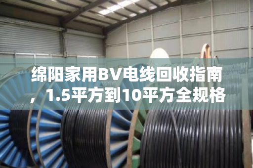 绵阳家用BV电线回收指南，1.5平方到10平方全规格型号盘点，找对渠道多卖钱