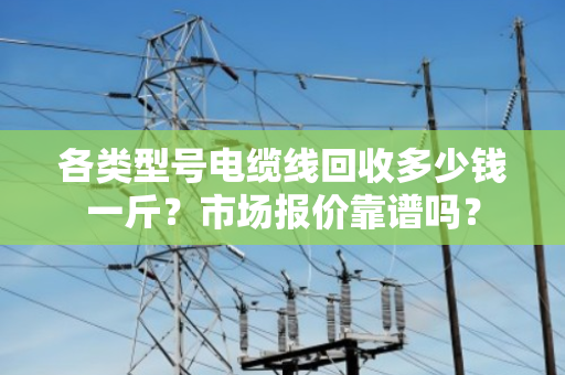 各类型号电缆线回收多少钱一斤？市场报价靠谱吗？