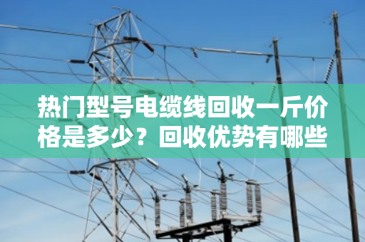 热门型号电缆线回收一斤价格是多少?回收优势有哪些? 热门型号电缆线回收一斤价格是多少?回收优势有哪些?