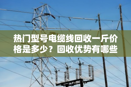 热门型号电缆线回收一斤价格是多少?回收优势有哪些? 热门型号电缆线回收一斤价格是多少?回收优势有哪些?