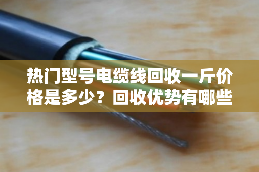 热门型号电缆线回收一斤价格是多少？回收优势有哪些？