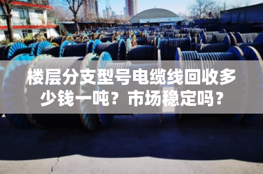 楼层分支型号电缆线回收多少钱一吨?市场稳定吗? 楼层分支型号电缆线回收多少钱一吨?市场稳定吗?