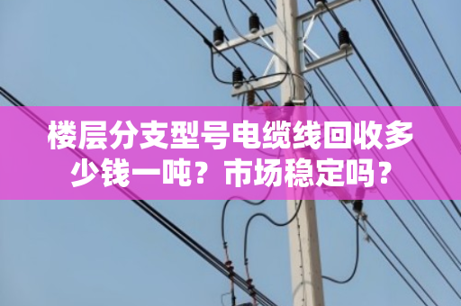 楼层分支型号电缆线回收多少钱一吨？市场稳定吗？