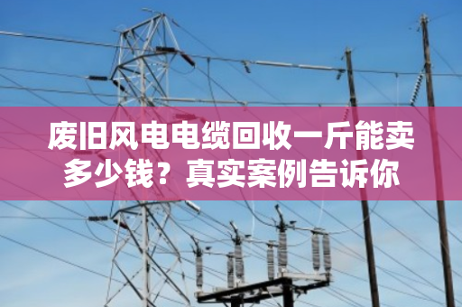 废旧风电电缆回收一斤能卖多少钱?真实案例告诉你 废旧风电电缆回收一斤能卖多少钱?真实案例告诉你