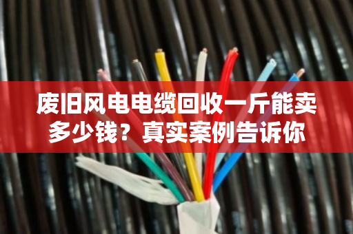 废旧风电电缆回收一斤能卖多少钱?真实案例告诉你 废旧风电电缆回收一斤能卖多少钱?真实案例告诉你