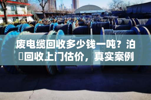 废电缆回收多少钱一吨？泊祎回收上门估价，真实案例全解析