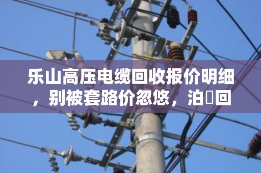 乐山高压电缆回收报价明细,别被套路价忽悠,泊祎回收现款结算才靠谱 乐山高压电缆回收报价明细,别被套路价忽悠,泊祎回收现款结算才靠谱