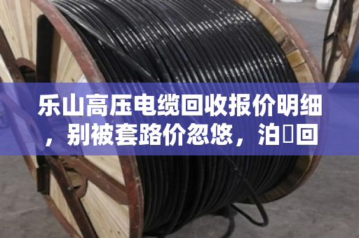 乐山高压电缆回收报价明细,别被套路价忽悠,泊祎回收现款结算才靠谱 乐山高压电缆回收报价明细,别被套路价忽悠,泊祎回收现款结算才靠谱