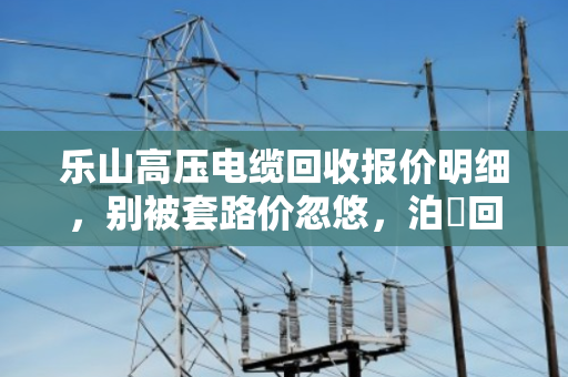 乐山高压电缆回收报价明细,别被套路价忽悠,泊祎回收现款结算才靠谱 乐山高压电缆回收报价明细,别被套路价忽悠,泊祎回收现款结算才靠谱