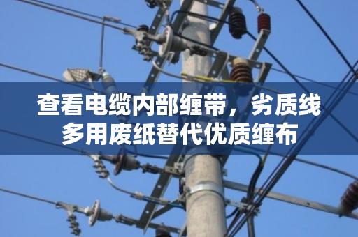 查看电缆内部缠带,劣质线多用废纸替代优质缠布 查看电缆内部缠带,劣质线多用废纸替代优质缠布