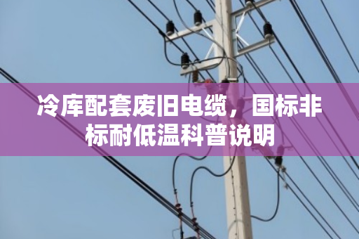 冷库配套废旧电缆,国标非标耐低温科普说明 冷库配套废旧电缆,国标非标耐低温科普说明
