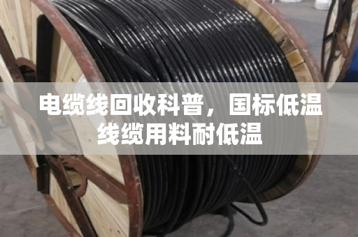 电缆线回收科普,国标低温线缆用料耐低温 电缆线回收科普,国标低温线缆用料耐低温