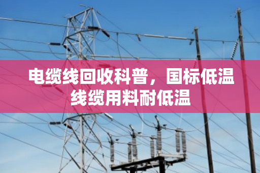 电缆线回收科普,国标低温线缆用料耐低温 电缆线回收科普,国标低温线缆用料耐低温