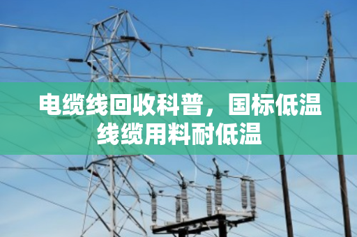 电缆线回收科普，国标低温线缆用料耐低温