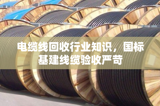 电缆线回收行业知识,国标基建线缆验收严苛 电缆线回收行业知识,国标基建线缆验收严苛