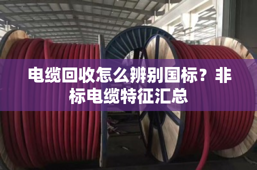 电缆回收怎么辨别国标?非标电缆特征汇总 电缆回收怎么辨别国标?非标电缆特征汇总