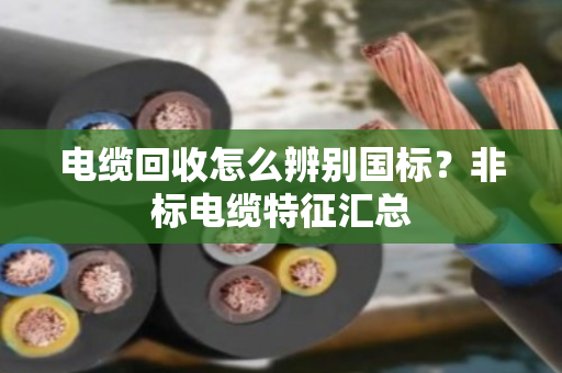 电缆回收怎么辨别国标?非标电缆特征汇总 电缆回收怎么辨别国标?非标电缆特征汇总