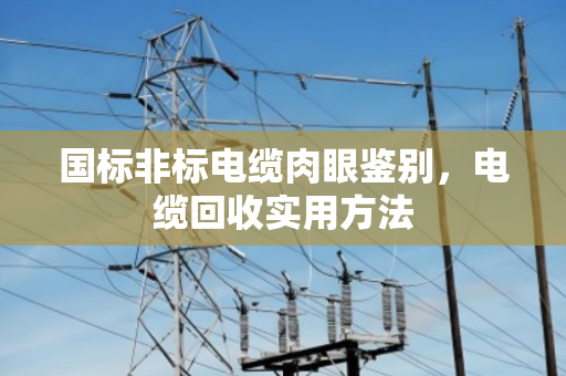 国标非标电缆肉眼鉴别,电缆回收实用方法 国标非标电缆肉眼鉴别,电缆回收实用方法