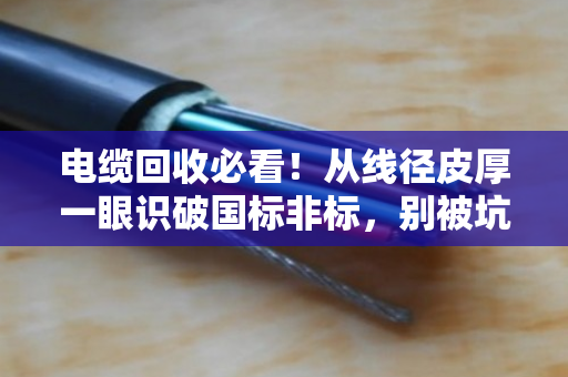 电缆回收必看！从线径皮厚一眼识破国标非标，别被坑了还蒙在鼓里