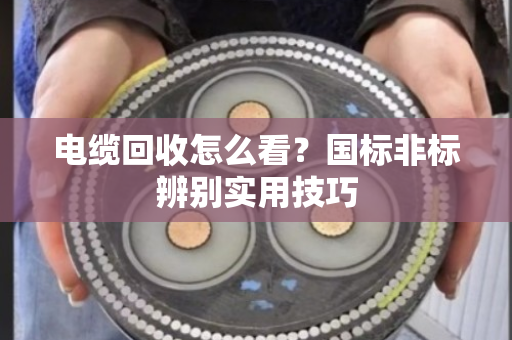 电缆回收怎么看？国标非标辨别实用技巧