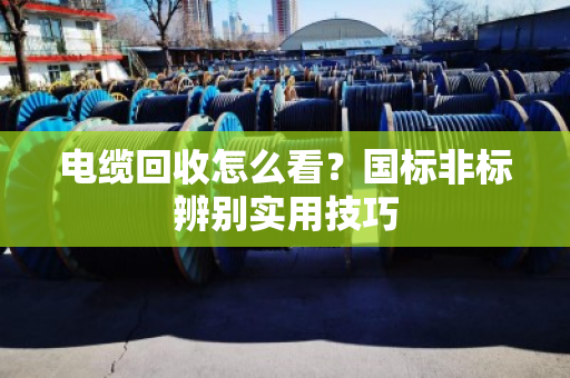电缆回收怎么看？国标非标辨别实用技巧