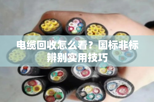电缆回收怎么看？国标非标辨别实用技巧