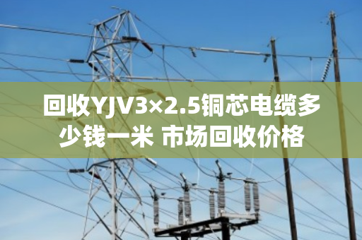 回收YJV3×2.5铜芯电缆多少钱一米 市场回收价格