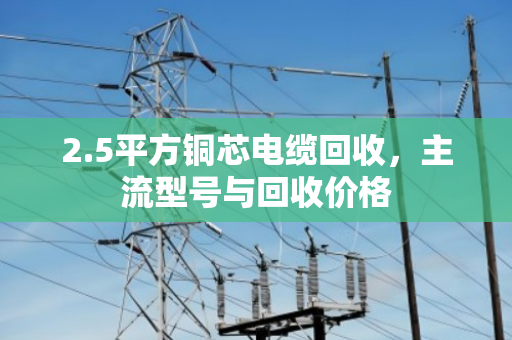 2.5平方铜芯电缆回收,主流型号与回收价格 2.5平方铜芯电缆回收,主流型号与回收价格