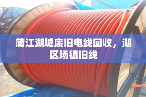 蒲江湖城废旧电线回收,湖区场镇旧线 蒲江湖城废旧电线回收,湖区场镇旧线