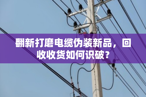 翻新打磨电缆伪装新品，回收收货如何识破？