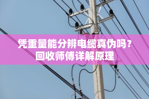 凭重量能分辨电缆真伪吗?回收师傅详解原理 凭重量能分辨电缆真伪吗?回收师傅详解原理