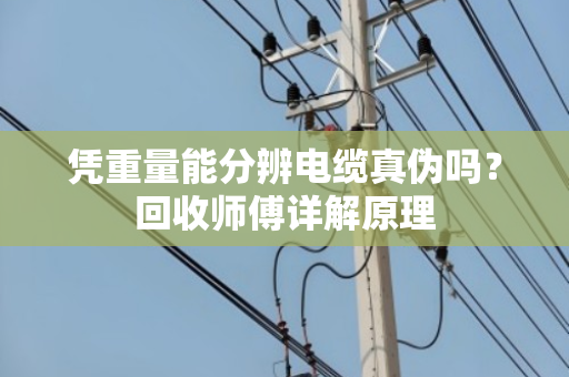 凭重量能分辨电缆真伪吗？回收师傅详解原理