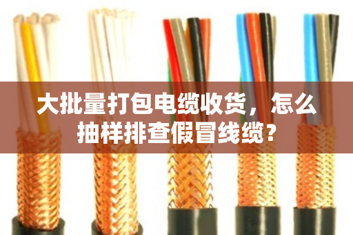 大批量打包电缆收货，怎么抽样排查假冒线缆？