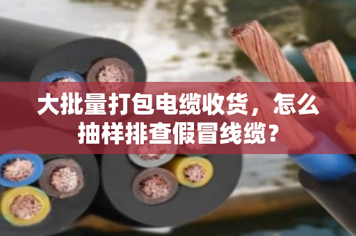 大批量打包电缆收货，怎么抽样排查假冒线缆？