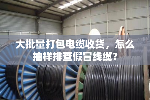 大批量打包电缆收货，怎么抽样排查假冒线缆？