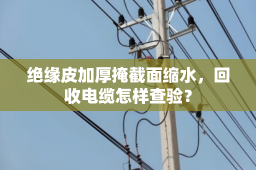 绝缘皮加厚掩截面缩水,回收电缆怎样查验? 绝缘皮加厚掩截面缩水,回收电缆怎样查验?