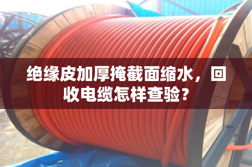 绝缘皮加厚掩截面缩水,回收电缆怎样查验? 绝缘皮加厚掩截面缩水,回收电缆怎样查验?