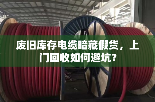 废旧库存电缆暗藏假货,上门回收如何避坑? 废旧库存电缆暗藏假货,上门回收如何避坑?