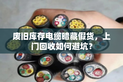 废旧库存电缆暗藏假货,上门回收如何避坑? 废旧库存电缆暗藏假货,上门回收如何避坑?