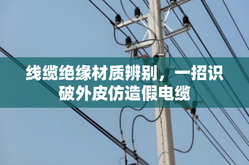 线缆绝缘材质辨别,一招识破外皮仿造假电缆 线缆绝缘材质辨别,一招识破外皮仿造假电缆