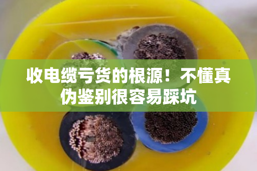 收电缆亏货的根源!不懂真伪鉴别很容易踩坑 收电缆亏货的根源!不懂真伪鉴别很容易踩坑