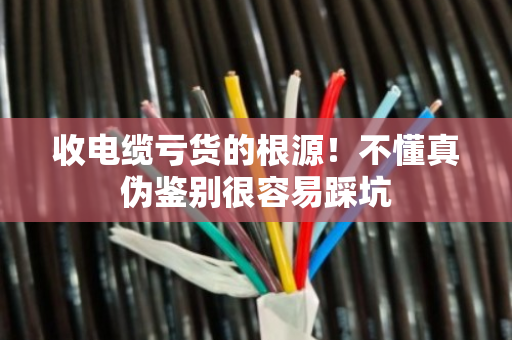 收电缆亏货的根源！不懂真伪鉴别很容易踩坑