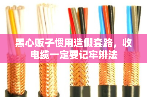 黑心贩子惯用造假套路,收电缆一定要记牢辨法 黑心贩子惯用造假套路,收电缆一定要记牢辨法