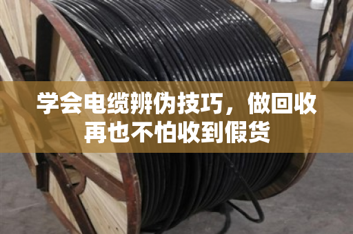 学会电缆辨伪技巧，做回收再也不怕收到假货