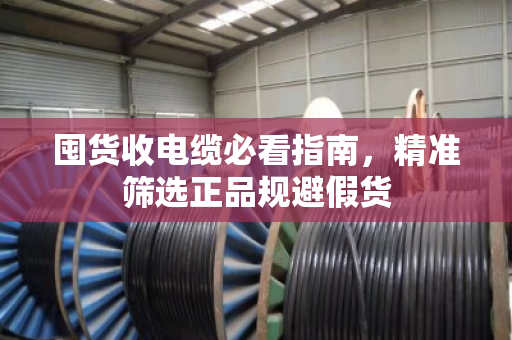 囤货收电缆必看指南,精准筛选正品规避假货 囤货收电缆必看指南,精准筛选正品规避假货