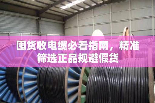 囤货收电缆必看指南，精准筛选正品规避假货