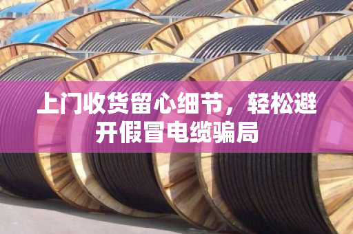 上门收货留心细节,轻松避开假冒电缆骗局 上门收货留心细节,轻松避开假冒电缆骗局