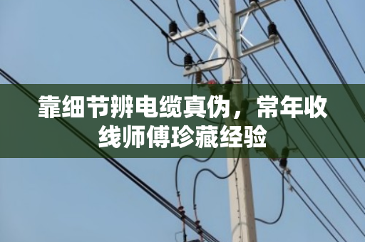 靠细节辨电缆真伪，常年收线师傅珍藏经验