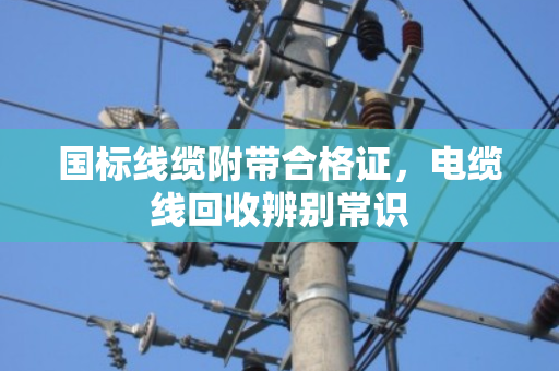 国标线缆附带合格证，电缆线回收辨别常识