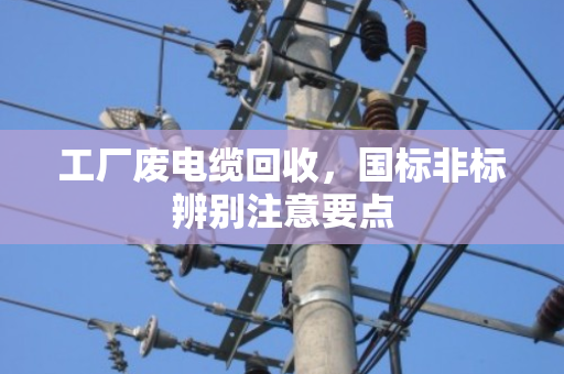 工厂废电缆回收,国标非标辨别注意要点 工厂废电缆回收,国标非标辨别注意要点